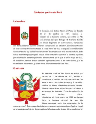 Símbolos patrios del Perú
La bandera
El libertador José de San Martín, en Pisco, por decreto
del 21 de octubre de 1821, resolvió la
creación de la bandera nacional, que debía ser "de
seda o lienzo, de 8 pies de largo y 6 de ancho, dividida
por lóneas diagonales en cuatro campos, blancos los
dos de los extremos superior e inferior, y encarnados los laterales". Como la confección
de esta bandera ofrecía dificultades, el 15 de marzo de 1822 se dispuso hacer la bandera
nacional "de una faja blanca transversal entre dos encarnadas de la misma anchura". Este
nuevo diseño tampocoprosperó, porque podía confundirse con el de la bandera española
por decoloración de la franja amarilla de esta última, por lo que, el 31 de mayo de 1822,
se estableció: "será de 3 listas verticales o perpendiculares, la del centro blanca, y la de
los extremos encarnados", y así es desde entonces la bandera del Perú .
El escudo
El libertador José de San Martín, en Pisco, por
decreto del 21 de octubre de 1821, resolvió la
creación de la bandera nacional, que debía ser "de
seda o lienzo, de 8 pies de largo y 6 de ancho,
dividida por lóneas diagonales en cuatro campos,
blancos los dos de los extremos superior e inferior, y
encarnados los laterales". Como la confección de
esta bandera ofrecía
dificultades, el 15 de marzo de 1822 se dispuso
hacer la bandera nacional "de una faja
blanca transversal entre dos encarnadas de la
misma anchura". Este nuevo diseño tampoco prosperó, porque podía confundirse con el
de la bandera española por decoloración de la franja amarilla de esta última, por lo que, el
 