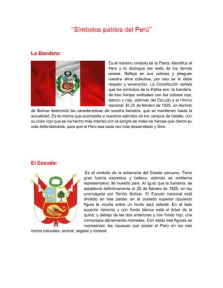 ‘‘Símbolos patrios del Perú’’
La Bandera:
Es el máximo símbolo de la Patria. Identifica al
Perú y lo distingue del resto de los demás
países. Refleja en sus colores y pliegues
nuestra alma colectiva, por eso se le debe
respeto y veneración. La Constitución señala
que los símbolos de la Patria son: la bandera,
de tres franjas verticales con los colores rojo,
blanco y rojo, además del Escudo y el Himno
nacional. El 25 de febrero de 1825, un decreto
de Bolívar determinó las características de nuestra bandera, que se mantienen hasta la
actualidad. Es la misma que acompaña a nuestros ejércitos en los campos de batalla, con
su color rojo que se ha hecho más intenso con la sangre de miles de héroes que dieron su
vida defendiéndola, para que el Perú sea cada vez más desarrollado y libre.
El Escudo:
Es el símbolo de la soberanía del Estado peruano. Tiene
gran fuerza expresiva y belleza, además es emblema
representativo de nuestro país. Al igual que la bandera, se
estableció definitivamente el 25 de febrero de 1825, en ley
promulgada por Simón Bolívar. El Escudo nacional está
dividido en tres partes: en el costado superior izquierdo
figura la vicuña sobre un fondo azul celeste. En el lado
superior derecho y con fondo blanco está el árbol de la
quina; y debajo de las dos anteriores y con fondo rojo, una
cornucopia derramando monedas. Con estas tres figuras se
representan las riquezas que posee el Perú en los tres
reinos naturales: animal, vegetal y mineral.
 