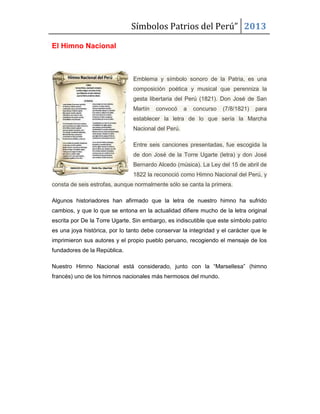 Símbolos Patrios del Perú” 2013
El Himno Nacional

Emblema y símbolo sonoro de la Patria, es una
composición poética y musical que perenniza la
gesta libertaria del Perú (1821). Don José de San
Martín

convocó

a

concurso

(7/8/1821)

para

establecer la letra de lo que sería la Marcha
Nacional del Perú.
Entre seis canciones presentadas, fue escogida la
de don José de la Torre Ugarte (letra) y don José
Bernardo Alcedo (música). La Ley del 15 de abril de
1822 la reconoció como Himno Nacional del Perú, y
consta de seis estrofas, aunque normalmente sólo se canta la primera.
Algunos historiadores han afirmado que la letra de nuestro himno ha sufrido
cambios, y que lo que se entona en la actualidad difiere mucho de la letra original
escrita por De la Torre Ugarte. Sin embargo, es indiscutible que este símbolo patrio
es una joya histórica, por lo tanto debe conservar la integridad y el carácter que le
imprimieron sus autores y el propio pueblo peruano, recogiendo el mensaje de los
fundadores de la República.
Nuestro Himno Nacional está considerado, junto con la “Marsellesa” (himno
francés) uno de los himnos nacionales más hermosos del mundo.

 