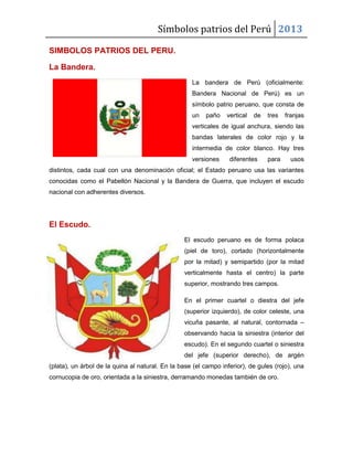 Símbolos patrios del Perú 2013
SIMBOLOS PATRIOS DEL PERU.
La Bandera.
La bandera de Perú (oficialmente:
Bandera Nacional de Perú) es un
símbolo patrio peruano, que consta de
un

paño

vertical

de

tres

franjas

verticales de igual anchura, siendo las
bandas laterales de color rojo y la
intermedia de color blanco. Hay tres
versiones

diferentes

para

usos

distintos, cada cual con una denominación oficial; el Estado peruano usa las variantes
conocidas como el Pabellón Nacional y la Bandera de Guerra, que incluyen el escudo
nacional con adherentes diversos.

El Escudo.
El escudo peruano es de forma polaca
(piel de toro), cortado (horizontalmente
por la mitad) y semipartido (por la mitad
verticalmente hasta el centro) la parte
superior, mostrando tres campos.
En el primer cuartel o diestra del jefe
(superior izquierdo), de color celeste, una
vicuña pasante, al natural, contornada –
observando hacia la siniestra (interior del
escudo). En el segundo cuartel o siniestra
del jefe (superior derecho), de argén
(plata), un árbol de la quina al natural. En la base (el campo inferior), de gules (rojo), una
cornucopia de oro, orientada a la siniestra, derramando monedas también de oro.

 