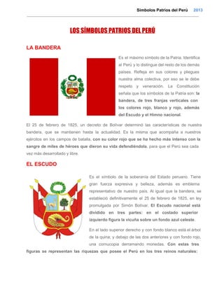                                                                                      Símbolos Patrios del Perú     2013

LOS SÍMBOLOS PATRIOS DEL PERÚ
LA BANDERA
Es  el  máximo símbolo de la Patria. Identifica
al  Perú  y lo  distingue del resto de los demás
países.  Refleja  en  sus  colores  y  pliegues
nuestra  alma   colectiva,  por  eso  se  le  debe
respeto  y   veneración.  La  Constitución
señala  que  los  símbolos  de  la  Patria son: la
bandera,   de  tres   franjas  verticales  con
los  colores  rojo,   blanco  y  rojo,  además
del Escudo y el Himno nacional.
El  25  de  febrero  de  1825,  un  decreto  de  Bolívar   determinó  las  características  de  nuestra
bandera,  que  se  mantienen  hasta  la   actualidad.  Es  la  misma  que  acompaña  a  nuestros
ejércitos  en   los  campos  de  batalla,  con  su  color  rojo  que  se  ha  hecho  más  intenso  con  la
sangre  de  miles  de héroes  que  dieron  su  vida  defendiéndola, para  que  el  Perú  sea  cada
vez más desarrollado y libre.

EL ESCUDO
Es   el  símbolo  de  la  soberanía  del  Estado  peruano.  Tiene
gran  fuerza  expresiva  y  belleza,  además  es  emblema
representativo  de  nuestro  país.  Al  igual  que  la  bandera,  se
estableció   definitivamente  el  25  de  febrero  de  1825,  en  ley
promulgada  por  Simón  Bolívar.  El  Escudo  nacional  está
dividido  en  tres   partes:   en  el   costado  superior
izquierdo figura la vicuña sobre un fondo azul celeste.
En  el  lado  superior derecho  y  con  fondo  blanco está el árbol
de  la  quina;  y  debajo  de  las  dos  anteriores  y  con  fondo  rojo,
una  cornucopia  derramando  monedas.  Con  estas  tres
figuras  se  representan  las  riquezas  que  posee  el  Perú  en  los  tres  reinos  naturales:

 