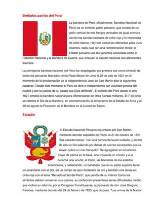 Símbolos patrios del Perú
La bandera de Perú (oficialmente: Bandera Nacional de
Perú) es un símbolo patrio peruano, que consta de un
paño vertical de tres franjas verticales de igual anchura,
siendo las bandas laterales de color rojo y la intermedia
de color blanco. Hay tres versiones diferentes para usos
distintos, cada cual con una denominación oficial; el
Estado peruano usa las variantes conocidas como el
Pabellón Nacional y la Bandera de Guerra, que incluyen el escudo nacional con adherentes
diversos.
La primigenia bandera nacional del Perú fue desplegada, por primera vez como símbolo de
todos los peruanos liberados, en la Plaza Mayor de Lima el 28 de julio de 1821 en el
momento de la proclamación de la independencia José de San Martín dice la siguientes
palabras "Desde este momento el Perú es libre e independiente por voluntad general del
pueblo y por la justicia de su causa que Dios defiende". El ejército del Perú desde el año
1821 empleó la bandera nacional para diferenciarse de otras fuerzas militares. El 7 de junio
se celebra el Día de la Bandera, en conmemoración al aniversario de la Batalla de Arica y el
28 de agosto la Procesión de la Bandera en la ciudad de Tacna..

Escudo

El Escudo Nacional Peruano fue creado por San Martín,
mediante decreto expedido en Pisco, el 21 de octubre de 1821.
Sus características: "con una corona de laurel ovalada, y dentro
de ella un Sol saliendo por detrás de sierras escarpadas que se
elevan sobre un mar tranquilo". Se agregaban en el exterior
hojas de palma en la base, a la izquierda un cóndor y a la
derecha una vicuña; al fondo, las banderas de los estados
americanos, y destacando, un bananero que en su parte superior tenía
un estandarte con el Sol, en un campo de azur bordeado de oro y también una divisa en
cinta roja con el lema "Renació el Sol del Perú", que pendía de su inferior.Como los
símbolos debían conservar sus colores, su confección presentaba serias dificultades, hecho
que motivó su reforma, por el Congreso Constituyente, a propuesta de don José Gregorio
Paredes, mediante decreto del 24 de febrero de 1825, que dispuso: "Las armas de la Nación

 