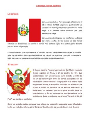 Símbolos Patrios del Perú

La bandera

La bandera actual de Perú se adoptó oficialmente el
25 de febrero de 1825. La persona que la diseñó fue
José de San Martín y más tarde fue modificada hasta
llegar a la bandera actual diseñada por José
Bernardo de Tagle.
La bandera está integrada por tres franjas verticales
del mismo ancho, de las cuales las dos franjas
externas son de color rojo y la central es blanca. Para izarla se sujeta de la parte superior derecha
por una de las franjas rojas.

La historia señala que los colores de la bandera de Perú fueron seleccionados por su creador
José de San Martín como representación de los colores de Argentina, cuyo país contempla el
color blanco en su bandera nacional y Chile cuyo color destacable es el rojo.

El escudo
El Escudo Nacional Peruano fue creado por San Martín, mediante
decreto expedido en Pisco, el 21 de octubre de 1821. Sus
características: "con una corona de laurel ovalada, y dentro de
ella un Sol saliendo por detrás de sierras escarpadas que se
elevan sobre un mar tranquilo". Se agregaban en el exterior hojas
de palma en la base, a la izquierda un cóndor y a la derecha una
vicuña; al fondo, las banderas de los estados americanos, y
destacando, un bananero que en su parte superior tenía un
estandarte con el Sol, en un campo de azur bordeado de oro y
también una divisa en cinta roja con el lema "Renació el Sol del
Perú", que pendía de su inferior.
Como los símbolos debían conservar sus colores, su confección presentaba serias dificultades,
hecho que motivó su reforma, por el Congreso Constituyente, a propuesta de don José Gregorio

 