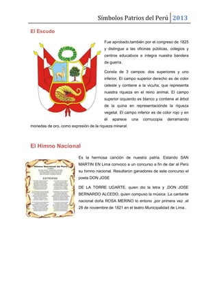 Símbolos Patrios del Perú 2013
El Escudo
Fue aprobado,también por el congreso de 1825
y distingue a las oficinas públicas, colegios y
centros educativos e integra nuestra bandera
de guerra.
Consta de 3 campos: dos superiores y uno
inferior. El campo superior derecho es de color
celeste y contiene a la vicuña, que representa
nuestra riqueza en el reino animal. El campo
superior izquierdo es blanco y contiene al árbol
de la quina en representaciónde la riqueza
vegetal. El campo inferior es de color rojo y en
él

aparece

una

cornucopia

derramando

monedas de oro, como expresión de la riqueza mineral.

El Himno Nacional
Es la hermosa canción de nuestra patria. Estando SAN
MARTIN EN Lima convoco a un concurso a fin de dar al Perú
su himno nacional. Resultaron ganadores de este concurso el
poeta DON JOSE
DE LA TORRE UGARTE, quien dio la letra y ,DON JOSE
BERNARDO ALCEDO, quien compuso la música .La cantante
nacional doña ROSA MERINO lo entono ,por primera vez ,el
28 de noviembre de 1821 en el teatro Municipalidad de Lima .

 