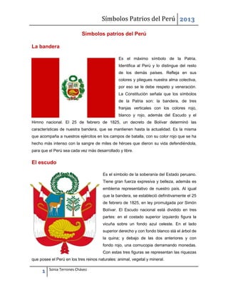 Símbolos Patrios del Perú 2013
Símbolos patrios del Perú
La bandera
Es el máximo símbolo de la Patria.
Identifica al Perú y lo distingue del resto
de los demás países. Refleja en sus
colores y pliegues nuestra alma colectiva,
por eso se le debe respeto y veneración.
La Constitución señala que los símbolos
de la Patria son: la bandera, de tres
franjas verticales con los colores rojo,
blanco y rojo, además del Escudo y el
Himno nacional. El 25 de febrero de 1825, un decreto de Bolívar determinó las
características de nuestra bandera, que se mantienen hasta la actualidad. Es la misma
que acompaña a nuestros ejércitos en los campos de batalla, con su color rojo que se ha
hecho más intenso con la sangre de miles de héroes que dieron su vida defendiéndola,
para que el Perú sea cada vez más desarrollado y libre.

El escudo
Es el símbolo de la soberanía del Estado peruano.
Tiene gran fuerza expresiva y belleza, además es
emblema representativo de nuestro país. Al igual
que la bandera, se estableció definitivamente el 25
de febrero de 1825, en ley promulgada por Simón
Bolívar. El Escudo nacional está dividido en tres
partes: en el costado superior izquierdo figura la
vicuña sobre un fondo azul celeste. En el lado
superior derecho y con fondo blanco stá el árbol de
la quina; y debajo de las dos anteriores y con
fondo rojo, una cornucopia derramando monedas.
Con estas tres figuras se representan las riquezas
que posee el Perú en los tres reinos naturales: animal, vegetal y mineral.

1

Sonia Terrones Chávez

 