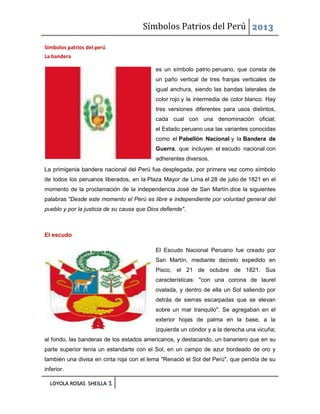 Símbolos Patrios del Perú 2013
Símbolos patrios del perú
La bandera
es un símbolo patrio peruano, que consta de
un paño vertical de tres franjas verticales de
igual anchura, siendo las bandas laterales de
color rojo y la intermedia de color blanco. Hay
tres versiones diferentes para usos distintos,
cada cual con una denominación oficial;
el Estado peruano usa las variantes conocidas
como el Pabellón Nacional y la Bandera de
Guerra, que incluyen el escudo nacional con
adherentes diversos.
La primigenia bandera nacional del Perú fue desplegada, por primera vez como símbolo
de todos los peruanos liberados, en la Plaza Mayor de Lima el 28 de julio de 1821 en el
momento de la proclamación de la independencia José de San Martín dice la siguientes
palabras "Desde este momento el Perú es libre e independiente por voluntad general del
pueblo y por la justicia de su causa que Dios defiende".

El escudo
El Escudo Nacional Peruano fue creado por
San Martín, mediante decreto expedido en
Pisco, el 21 de octubre de 1821. Sus
características: "con una corona de laurel
ovalada, y dentro de ella un Sol saliendo por
detrás de sierras escarpadas que se elevan
sobre un mar tranquilo". Se agregaban en el
exterior hojas de palma en la base, a la
izquierda un cóndor y a la derecha una vicuña;
al fondo, las banderas de los estados americanos, y destacando, un bananero que en su
parte superior tenía un estandarte con el Sol, en un campo de azur bordeado de oro y
también una divisa en cinta roja con el lema "Renació el Sol del Perú", que pendía de su
inferior.
LOYOLA ROSAS SHEILLA 1

 