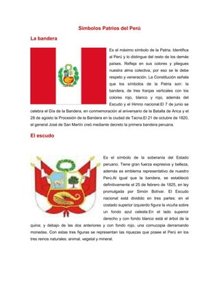 Símbolos Patrios del Perú
La bandera
Es el máximo símbolo de la Patria. Identifica
al Perú y lo distingue del resto de los demás
países. Refleja en sus colores y pliegues
nuestra alma colectiva, por eso se le debe
respeto y veneración. La Constitución señala
que los símbolos de la Patria son: la
bandera, de tres franjas verticales con los
colores rojo, blanco y rojo, además del
Escudo y el Himno nacional.El 7 de junio se
celebra el Día de la Bandera, en conmemoración al aniversario de la Batalla de Arica y el
28 de agosto la Procesión de la Bandera en la ciudad de Tacna.El 21 de octubre de 1820,
el general José de San Martín creó mediante decreto la primera bandera peruana.

El escudo

Es el símbolo de la soberanía del Estado
peruano. Tiene gran fuerza expresiva y belleza,
además es emblema representativo de nuestro
Perú.Al igual que la bandera, se estableció
definitivamente el 25 de febrero de 1825, en ley
promulgada por Simón Bolívar. El Escudo
nacional está dividido en tres partes: en el
costado superior izquierdo figura la vicuña sobre
un fondo azul celeste.En el lado superior
derecho y con fondo blanco está el árbol de la
quina; y debajo de las dos anteriores y con fondo rojo, una cornucopia derramando
monedas. Con estas tres figuras se representan las riquezas que posee el Perú en los
tres reinos naturales: animal, vegetal y mineral.

 