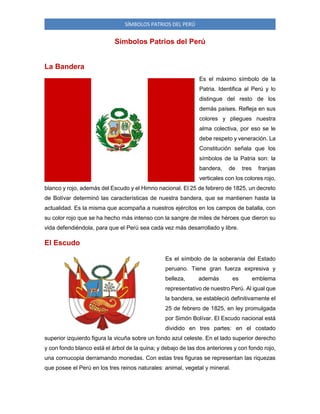 SÍMBOLOS PATRIOS DEL PERÚ

Símbolos Patrios del Perú
La Bandera
Es el máximo símbolo de la
Patria. Identifica al Perú y lo
distingue del resto de los
demás países. Refleja en sus
colores y pliegues nuestra
alma colectiva, por eso se le
debe respeto y veneración. La
Constitución señala que los
símbolos de la Patria son: la
bandera,

de

tres

franjas

verticales con los colores rojo,
blanco y rojo, además del Escudo y el Himno nacional. El 25 de febrero de 1825, un decreto
de Bolívar determinó las características de nuestra bandera, que se mantienen hasta la
actualidad. Es la misma que acompaña a nuestros ejércitos en los campos de batalla, con
su color rojo que se ha hecho más intenso con la sangre de miles de héroes que dieron su
vida defendiéndola, para que el Perú sea cada vez más desarrollado y libre.

El Escudo
Es el símbolo de la soberanía del Estado
peruano. Tiene gran fuerza expresiva y
belleza,

además

es

emblema

representativo de nuestro Perú. Al igual que
la bandera, se estableció definitivamente el
25 de febrero de 1825, en ley promulgada
por Simón Bolívar. El Escudo nacional está
dividido en tres partes: en el costado
superior izquierdo figura la vicuña sobre un fondo azul celeste. En el lado superior derecho
y con fondo blanco está el árbol de la quina; y debajo de las dos anteriores y con fondo rojo,
una cornucopia derramando monedas. Con estas tres figuras se representan las riquezas
que posee el Perú en los tres reinos naturales: animal, vegetal y mineral.

 