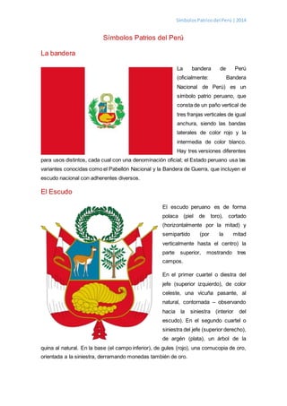 SímbolosPatriosdel Perú |2014
Símbolos Patrios del Perú
La bandera
La bandera de Perú
(oficialmente: Bandera
Nacional de Perú) es un
símbolo patrio peruano, que
consta de un paño vertical de
tres franjas verticales de igual
anchura, siendo las bandas
laterales de color rojo y la
intermedia de color blanco.
Hay tres versiones diferentes
para usos distintos, cada cual con una denominación oficial; el Estado peruano usa las
variantes conocidas como el Pabellón Nacional y la Bandera de Guerra, que incluyen el
escudo nacional con adherentes diversos.
El Escudo
El escudo peruano es de forma
polaca (piel de toro), cortado
(horizontalmente por la mitad) y
semipartido (por la mitad
verticalmente hasta el centro) la
parte superior, mostrando tres
campos.
En el primer cuartel o diestra del
jefe (superior izquierdo), de color
celeste, una vicuña pasante, al
natural, contornada – observando
hacia la siniestra (interior del
escudo). En el segundo cuartel o
siniestra del jefe (superior derecho),
de argén (plata), un árbol de la
quina al natural. En la base (el campo inferior), de gules (rojo), una cornucopia de oro,
orientada a la siniestra, derramando monedas también de oro.
 