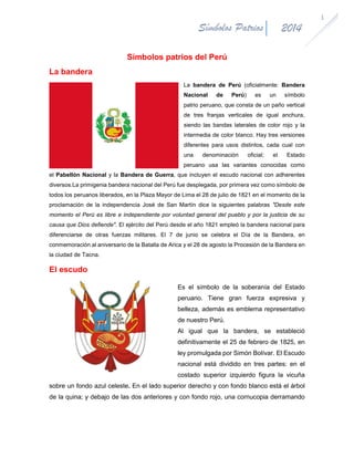2014

Símbolos Patrios
Símbolos patrios del Perú
La bandera

La bandera de Perú (oficialmente: Bandera
Nacional

de

Perú)

es

un

símbolo

patrio peruano, que consta de un paño vertical
de tres franjas verticales de igual anchura,
siendo las bandas laterales de color rojo y la
intermedia de color blanco. Hay tres versiones
diferentes para usos distintos, cada cual con
una

denominación

oficial;

el

Estado

peruano usa las variantes conocidas como
el Pabellón Nacional y la Bandera de Guerra, que incluyen el escudo nacional con adherentes
diversos.La primigenia bandera nacional del Perú fue desplegada, por primera vez como símbolo de
todos los peruanos liberados, en la Plaza Mayor de Lima el 28 de julio de 1821 en el momento de la
proclamación de la independencia José de San Martín dice la siguientes palabras "Desde este
momento el Perú es libre e independiente por voluntad general del pueblo y por la justicia de su
causa que Dios defiende". El ejército del Perú desde el año 1821 empleó la bandera nacional para
diferenciarse de otras fuerzas militares. El 7 de junio se celebra el Día de la Bandera, en
conmemoración al aniversario de la Batalla de Arica y el 28 de agosto la Procesión de la Bandera en
la ciudad de Tacna.

El escudo
Es el símbolo de la soberanía del Estado
peruano. Tiene gran fuerza expresiva y
belleza, además es emblema representativo
de nuestro Perú.
Al igual que la bandera, se estableció
definitivamente el 25 de febrero de 1825, en
ley promulgada por Simón Bolívar. El Escudo
nacional está dividido en tres partes: en el
costado superior izquierdo figura la vicuña
sobre un fondo azul celeste. En el lado superior derecho y con fondo blanco está el árbol
de la quina; y debajo de las dos anteriores y con fondo rojo, una cornucopia derramando

1

 