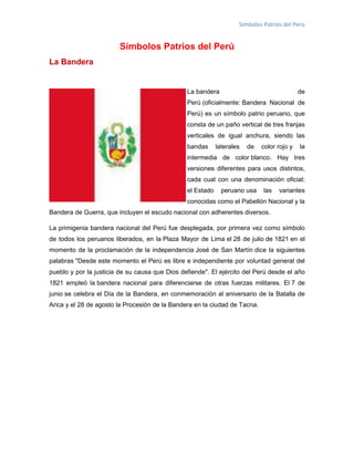 Símbolos Patrios del Perú

Símbolos Patrios del Perú
La Bandera

La bandera

de

Perú (oficialmente: Bandera Nacional de
Perú) es un símbolo patrio peruano, que
consta de un paño vertical de tres franjas
verticales de igual anchura, siendo las
bandas

laterales

de

color rojo y

la

intermedia de color blanco. Hay tres
versiones diferentes para usos distintos,
cada cual con una denominación oficial;
el Estado

peruano usa

las

variantes

conocidas como el Pabellón Nacional y la
Bandera de Guerra, que incluyen el escudo nacional con adherentes diversos.
La primigenia bandera nacional del Perú fue desplegada, por primera vez como símbolo
de todos los peruanos liberados, en la Plaza Mayor de Lima el 28 de julio de 1821 en el
momento de la proclamación de la independencia José de San Martín dice la siguientes
palabras "Desde este momento el Perú es libre e independiente por voluntad general del
pueblo y por la justicia de su causa que Dios defiende". El ejército del Perú desde el año
1821 empleó la bandera nacional para diferenciarse de otras fuerzas militares. El 7 de
junio se celebra el Día de la Bandera, en conmemoración al aniversario de la Batalla de
Arica y el 28 de agosto la Procesión de la Bandera en la ciudad de Tacna.

 