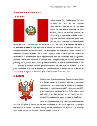“Símbolos Patrios del Perú” 2014

Símbolos Patrios del Perú
La Bandera
La bandera de Perú (oficialmente: Bandera
Nacional

de

Perú)

es

un

símbolo

patrio peruano, que consta de un paño
vertical de tres franjas verticales de igual
anchura, siendo las bandas laterales de
color rojo y la intermedia de color blanco.
Hay tres versiones diferentes para usos
distintos, cada cual con una denominación
oficial; el Estado peruano usa las variantes conocidas como el Pabellón Nacional y
la Bandera de Guerra, que incluyen el escudo nacional con adherentes diversos. La
primigenia bandera nacional del Perú fue desplegada, por primera vez como símbolo de
todos los peruanos liberados, en la Plaza Mayor de Lima el 28 de julio de 1821 en el
momento de la proclamación de la independencia José de San Martín dice la siguientes
palabras "Desde este momento el Perú es libre e independiente por voluntad general del
pueblo y por la justicia de su causa que Dios defiende". El ejército del Perú desde el año
1821 empleó la bandera nacional para diferenciarse de otras fuerzas militares. El 7 de
junio se celebra el Día de la Bandera, en conmemoración al aniversario de la Batalla de
Arica y el 28 de agosto la Procesión de la Bandera en la ciudad de Tacna.

El Escudo
Es el símbolo de la soberanía del Estado peruano. Tiene
gran fuerza expresiva y belleza, además es emblema
representativo de nuestro país. Al igual que la bandera,
se estableció definitivamente el 25 de febrero de 1825,
en ley promulgada por Simón Bolívar. El Escudo nacional
está dividido en tres partes: en el costado superior
izquierdo figura la vicuña sobre un fondo azul celeste.
En el lado superior derecho y con fondo blanco está el
árbol de la quina; y debajo de las dos anteriores y con fondo rojo, una cornucopia
derramando monedas. Con estas tres figuras se representan las riquezas que posee el
Perú en los tres reinos naturales: animal, vegetal y mineral.

 