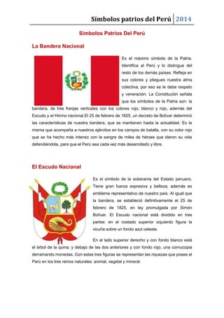 Símbolos patrios del Perú 2014
Símbolos Patrios Del Perú
La Bandera Nacional
Es el máximo símbolo de la Patria.
Identifica al Perú y lo distingue del
resto de los demás países. Refleja en
sus colores y pliegues nuestra alma
colectiva, por eso se le debe respeto
y veneración. La Constitución señala
que los símbolos de la Patria son: la
bandera, de tres franjas verticales con los colores rojo, blanco y rojo, además del
Escudo y el Himno nacional.El 25 de febrero de 1825, un decreto de Bolívar determinó
las características de nuestra bandera, que se mantienen hasta la actualidad. Es la
misma que acompaña a nuestros ejércitos en los campos de batalla, con su color rojo
que se ha hecho más intenso con la sangre de miles de héroes que dieron su vida
defendiéndola, para que el Perú sea cada vez más desarrollado y libre.

El Escudo Nacional
Es el símbolo de la soberanía del Estado peruano.
Tiene gran fuerza expresiva y belleza, además es
emblema representativo de nuestro país. Al igual que
la bandera, se estableció definitivamente el 25 de
febrero de 1825, en ley promulgada por Simón
Bolívar. El Escudo nacional está dividido en tres
partes: en el costado superior izquierdo figura la
vicuña sobre un fondo azul celeste.
En el lado superior derecho y con fondo blanco está
el árbol de la quina; y debajo de las dos anteriores y con fondo rojo, una cornucopia
derramando monedas. Con estas tres figuras se representan las riquezas que posee el
Perú en los tres reinos naturales: animal, vegetal y mineral.

 