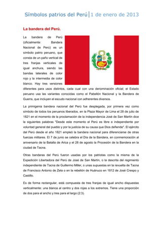 Símbolos patrios del Perú|1 de enero de 2013
La bandera del Perú.
La

bandera

de

(oficialmente:

Perú
Bandera

Nacional de Perú) es un
símbolo patrio peruano, que
consta de un paño vertical de
tres

franjas

verticales

de

igual anchura, siendo las
bandas laterales de color
rojo y la intermedia de color
blanco. Hay tres versiones
diferentes para usos distintos, cada cual con una denominación oficial; el Estado
peruano usa las variantes conocidas como el Pabellón Nacional y la Bandera de
Guerra, que incluyen el escudo nacional con adherentes diversos.
La primigenia bandera nacional del Perú fue desplegada, por primera vez como
símbolo de todos los peruanos liberados, en la Plaza Mayor de Lima el 28 de julio de
1821 en el momento de la proclamación de la independencia José de San Martín dice
la siguientes palabras "Desde este momento el Perú es libre e independiente por
voluntad general del pueblo y por la justicia de su causa que Dios defiende". El ejército
del Perú desde el año 1821 empleó la bandera nacional para diferenciarse de otras
fuerzas militares. El 7 de junio se celebra el Día de la Bandera, en conmemoración al
aniversario de la Batalla de Arica y el 28 de agosto la Procesión de la Bandera en la
ciudad de Tacna.
Otras banderas del Perú fueron usadas por los patriotas como la misma de la
Expedición Libertadora del Perú de José de San Martín, o la descrita del regimiento
independiente de Tacna de Guillermo Miller, o unas supuestas en la revuelta de Tacna
de Francisco Antonio de Zela o en la rebelión de Huánuco en 1812 de José Crespo y
Castillo.
Es de forma rectangular, está compuesta de tres franjas de igual ancho dispuestas
verticalmente: una blanca al centro y dos rojas a los extremos. Tiene una proporción
de dos para el ancho y tres para el largo (2:3).

 