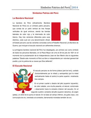 Símbolos Patrios del Perú 2014
Símbolos Patrios del Perú
La Bandera Nacional
La

bandera

de

Perú

(oficialmente:

Bandera

Nacional de Perú) es un símbolo patrio peruano,
que consta de un paño vertical de tres franjas
verticales de igual anchura, siendo las bandas
laterales de color rojo y la intermedia de color
blanco. Hay tres versiones diferentes para usos
distintos, cada cual con una denominación oficial;
el Estado peruano usa las variantes conocidas como el Pabellón Nacional y la Bandera de
Guerra, que incluyen el escudo nacional con adherentes diversos.
La primigenia bandera nacional del Perú fue desplegada, por primera vez como símbolo
de todos los peruanos liberados, en la Plaza Mayor de Lima el 28 de julio de 1821 en el
momento de la proclamación de la independencia José de San Martín dice la siguientes
palabras "Desde este momento el Perú es libre e independiente por voluntad general del
pueblo y por la justicia de su causa que Dios defiende".

El Escudo Nacional
El escudo peruano es de forma polaca (piel de toro), cortado
(horizontalmente por la mitad) y semipartido (por la mitad
verticalmente hasta el centro) la parte superior, mostrando
tres campos.
En el primer cuartel o diestra del jefe (superior izquierdo),
de color celeste, una vicuña pasante, al natural, contornada
– observando hacia la siniestra (interior del escudo). En el
segundo cuartel o siniestra del jefe (superior derecho), de argén
(plata), un árbol de la quina al natural. En la base (el campo inferior), de gules (rojo), una
cornucopia de oro, orientada a la siniestra, derramando monedas también de oro.

 