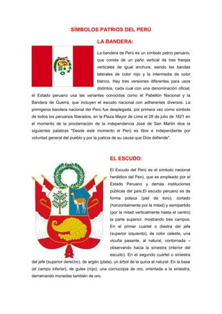 SÍMBOLOS PATRIOS DEL PERÚ
LA BANDERA:
La bandera de Perú es un símbolo patrio peruano,
que consta de un paño vertical de tres franjas
verticales de igual anchura, siendo las bandas
laterales de color rojo y la intermedia de color
blanco. Hay tres versiones diferentes para usos
distintos, cada cual con una denominación oficial;
el Estado peruano usa las variantes conocidas como el Pabellón Nacional y la
Bandera de Guerra, que incluyen el escudo nacional con adherentes diversos. La
primigenia bandera nacional del Perú fue desplegada, por primera vez como símbolo
de todos los peruanos liberados, en la Plaza Mayor de Lima el 28 de julio de 1821 en
el momento de la proclamación de la independencia José de San Martín dice la
siguientes palabras "Desde este momento el Perú es libre e independiente por
voluntad general del pueblo y por la justicia de su causa que Dios defiende".

EL ESCUDO:
El Escudo del Perú es el símbolo nacional
heráldico del Perú, que es empleado por el
Estado Peruano y demás instituciones
públicas del país.El escudo peruano es de
forma

polaca

(piel

de

toro),

cortado

(horizontalmente por la mitad) y semipartido
(por la mitad verticalmente hasta el centro)
la parte superior, mostrando tres campos.
En el primer cuartel o diestra del jefe
(superior izquierdo), de color celeste, una
vicuña pasante, al natural, contornada –
observando hacia la siniestra (interior del
escudo). En el segundo cuartel o siniestra
del jefe (superior derecho), de argén (plata), un árbol de la quina al natural. En la base
(el campo inferior), de gules (rojo), una cornucopia de oro, orientada a la siniestra,
derramando monedas también de oro.

 