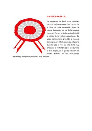 LA ESCARAPELA:
La escarapela del Perú es un distintivo
nacional de los peruanos. Los colores de
la cinta de esta escarapela tienen la
misma disposición de los de la bandera
nacional. Fue un símbolo nacional oficial
a inicios de la historia republicana. Se
utiliza comúnmente prendida, a manera
de insignia, en el lado izquierdo del pecho
durante todo el mes de julio. Está muy
arraigada la costumbre de su uso durante
el mes de julio, en el que se celebran las
Fiestas
estatales y en algunas privadas a nivel nacional.

Patrias,

en

las

instituciones

 