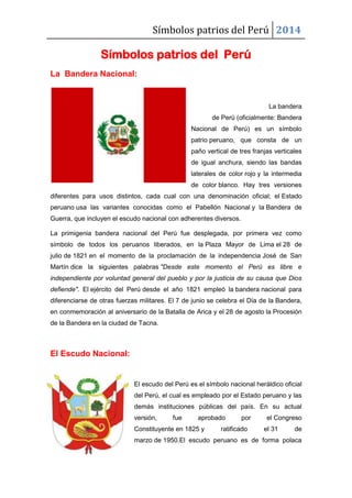 Símbolos patrios del Perú 2014

Símbolos patrios del Perú
La Bandera Nacional:

La bandera
de Perú (oficialmente: Bandera
Nacional de Perú) es un símbolo
patrio peruano, que consta de un
paño vertical de tres franjas verticales
de igual anchura, siendo las bandas
laterales de color rojo y la intermedia
de color blanco. Hay tres versiones
diferentes para usos distintos, cada cual con una denominación oficial; el Estado
peruano usa las variantes conocidas como el Pabellón Nacional y la Bandera de
Guerra, que incluyen el escudo nacional con adherentes diversos.
La primigenia bandera nacional del Perú fue desplegada, por primera vez como
símbolo de todos los peruanos liberados, en la Plaza Mayor de Lima el 28 de
julio de 1821 en el momento de la proclamación de la independencia José de San
Martín dice la siguientes palabras "Desde este momento el Perú es libre e
independiente por voluntad general del pueblo y por la justicia de su causa que Dios
defiende". El ejército del Perú desde el año 1821 empleó la bandera nacional para
diferenciarse de otras fuerzas militares. El 7 de junio se celebra el Día de la Bandera,
en conmemoración al aniversario de la Batalla de Arica y el 28 de agosto la Procesión
de la Bandera en la ciudad de Tacna.

El Escudo Nacional:

El escudo del Perú es el símbolo nacional heráldico oficial
del Perú, el cual es empleado por el Estado peruano y las
demás instituciones públicas del país. En su actual
versión,

fue

aprobado

Constituyente en 1825 y

por

ratificado

el Congreso
el 31

de

marzo de 1950.El escudo peruano es de forma polaca

 
