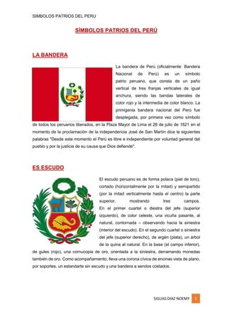 SIMBOLOS PATRIOS DEL PERU

SÍMBOLOS PATRIOS DEL PERÚ

LA BANDERA
La bandera de Perú (oficialmente: Bandera
Nacional

de

Perú)

es

un

símbolo

patrio peruano, que consta de un paño
vertical de tres franjas verticales de igual
anchura, siendo las bandas laterales de
color rojo y la intermedia de color blanco. La
primigenia bandera nacional del Perú fue
desplegada, por primera vez como símbolo
de todos los peruanos liberados, en la Plaza Mayor de Lima el 28 de julio de 1821 en el
momento de la proclamación de la independencia José de San Martín dice la siguientes
palabras "Desde este momento el Perú es libre e independiente por voluntad general del
pueblo y por la justicia de su causa que Dios defiende".

ES ESCUDO
El escudo peruano es de forma polaca (piel de toro),
cortado (horizontalmente por la mitad) y semipartido
(por la mitad verticalmente hasta el centro) la parte
superior,

mostrando

tres

campos.

En el primer cuartel o diestra del jefe (superior
izquierdo), de color celeste, una vicuña pasante, al
natural, contornada – observando hacia la siniestra
(interior del escudo). En el segundo cuartel o siniestra
del jefe (superior derecho), de argén (plata), un árbol
de la quina al natural. En la base (el campo inferior),
de gules (rojo), una cornucopia de oro, orientada a la siniestra, derramando monedas
también de oro. Como acompañamiento, lleva una corona cívica de encinas vista de plano,
por soportes, un estandarte sin escudo y una bandera a sendos costados.

SIGUAS DIAZ NOEMY

1

 