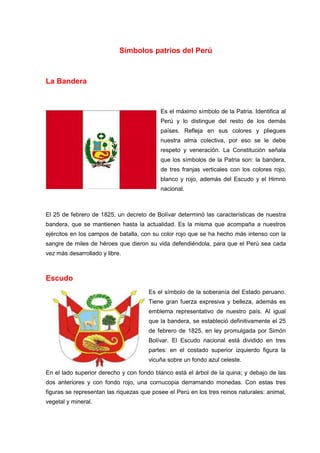 Símbolos patrios del Perú

La Bandera

Es el máximo símbolo de la Patria. Identifica al
Perú y lo distingue del resto de los demás
países. Refleja en sus colores y pliegues
nuestra alma colectiva, por eso se le debe
respeto y veneración. La Constitución señala
que los símbolos de la Patria son: la bandera,
de tres franjas verticales con los colores rojo,
blanco y rojo, además del Escudo y el Himno
nacional.

El 25 de febrero de 1825, un decreto de Bolívar determinó las características de nuestra
bandera, que se mantienen hasta la actualidad. Es la misma que acompaña a nuestros
ejércitos en los campos de batalla, con su color rojo que se ha hecho más intenso con la
sangre de miles de héroes que dieron su vida defendiéndola, para que el Perú sea cada
vez más desarrollado y libre.

Escudo
Es el símbolo de la soberanía del Estado peruano.
Tiene gran fuerza expresiva y belleza, además es
emblema representativo de nuestro país. Al igual
que la bandera, se estableció definitivamente el 25
de febrero de 1825, en ley promulgada por Simón
Bolívar. El Escudo nacional está dividido en tres
partes: en el costado superior izquierdo figura la
vicuña sobre un fondo azul celeste.
En el lado superior derecho y con fondo blanco está el árbol de la quina; y debajo de las
dos anteriores y con fondo rojo, una cornucopia derramando monedas. Con estas tres
figuras se representan las riquezas que posee el Perú en los tres reinos naturales: animal,
vegetal y mineral.

 