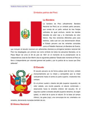 Símbolos Patrios del Perú / 2014

Símbolos patrios del Perú

La Bandera
La

bandera

de

Perú

(oficialmente:

Bandera

Nacional de Perú) es un símbolo patrio peruano,
que consta de un paño vertical de tres franjas
verticales de igual anchura, siendo las bandas
laterales de color rojo y la intermedia de color
blanco. Hay tres versiones diferentes para usos
distintos, cada cual con una denominación oficial;
el Estado peruano usa las variantes conocidas
como el Pabellón Nacional y la Bandera de Guerra,
que incluyen el escudo nacional con adherentes diversos.La primigenia bandera nacional del
Perú fue desplegada, por primera vez como símbolo de todos los peruanos liberados, en la
Plaza Mayor de Lima el 28 de julio de 1821 en el momento de la proclamación de la
independencia José de San Martín dice la siguientes palabras "Desde este momento el Perú es
libre e independiente por voluntad general del pueblo y por la justicia de su causa que Dios
defiende".

El Escudo
El escudo peruano es de forma polaca (piel de toro), cortado
(horizontalmente por la mitad) y semipartido (por la mitad
verticalmente hasta el centro) la parte superior, mostrando tres
campos.
En el primer cuartel o diestra del jefe (superior izquierdo), de
color celeste, una vicuña pasante, al natural, contornada –
observando hacia la siniestra (interior del escudo). En el
segundo cuartel o siniestra del jefe (superior derecho), de argén
(plata), un árbol de la quina al natural. En la base (el campo
inferior), de gules (rojo), una cornucopia de oro, orientada a la
siniestra, derramando monedas también de oro.

El Himno Nacional

 