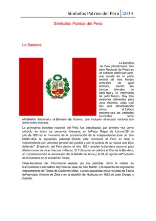 Símbolos Patrios del Perú 2014
Símbolos Patrios del Perú
La Bandera
La bandera
de Perú (oficialmente: Ban
dera Nacional de Perú) es
un símbolo patrio peruano,
que consta de un paño
vertical de tres franjas
verticales de igual
anchura, siendo las
bandas laterales de
color rojo y la intermedia
de color blanco. Hay tres
versiones diferentes para
usos distintos, cada cual
con una denominación
oficial; el Estado
peruano usa las variantes
conocidas como
elPabellón Nacional y la Bandera de Guerra, que incluyen el escudo nacional con
adherentes diversos.
La primigenia bandera nacional del Perú fue desplegada, por primera vez como
símbolo de todos los peruanos liberados, en laPlaza Mayor de Lima el 28 de
julio de 1821 en el momento de la proclamación de la independencia José de San
Martín dice la siguientes palabras "Desde este momento el Perú es libre e
independiente por voluntad general del pueblo y por la justicia de su causa que Dios
defiende". El ejército del Perú desde el año 1821 empleó la bandera nacional para
diferenciarse de otras fuerzas militares. El 7 de junio se celebra el Día de la Bandera,
en conmemoración al aniversario de la Batalla de Arica y el 28 de agosto laProcesión
de la Bandera en la ciudad de Tacna.
Otras banderas del Perú fueron usadas por los patriotas como la misma de
la Expedición Libertadora del Perú de José de San Martín, o la descrita del regimiento
independiente de Tacna de Guillermo Miller, o unas supuestas en la revuelta de Tacna
deFrancisco Antonio de Zela o en la rebelión de Huánuco en 1812 de José Crespo y
Castillo.
 