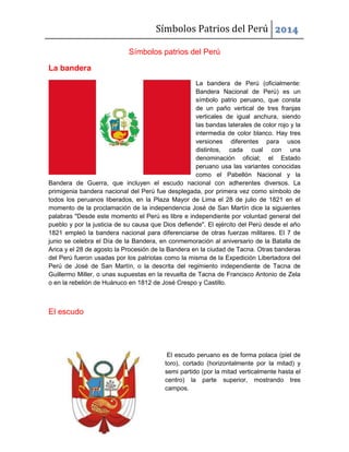 Símbolos Patrios del Perú 2014
Símbolos patrios del Perú
La bandera
La bandera de Perú (oficialmente:
Bandera Nacional de Perú) es un
símbolo patrio peruano, que consta
de un paño vertical de tres franjas
verticales de igual anchura, siendo
las bandas laterales de color rojo y la
intermedia de color blanco. Hay tres
versiones diferentes para usos
distintos, cada cual con una
denominación oficial; el Estado
peruano usa las variantes conocidas
como el Pabellón Nacional y la
Bandera de Guerra, que incluyen el escudo nacional con adherentes diversos. La
primigenia bandera nacional del Perú fue desplegada, por primera vez como símbolo de
todos los peruanos liberados, en la Plaza Mayor de Lima el 28 de julio de 1821 en el
momento de la proclamación de la independencia José de San Martín dice la siguientes
palabras "Desde este momento el Perú es libre e independiente por voluntad general del
pueblo y por la justicia de su causa que Dios defiende". El ejército del Perú desde el año
1821 empleó la bandera nacional para diferenciarse de otras fuerzas militares. El 7 de
junio se celebra el Día de la Bandera, en conmemoración al aniversario de la Batalla de
Arica y el 28 de agosto la Procesión de la Bandera en la ciudad de Tacna. Otras banderas
del Perú fueron usadas por los patriotas como la misma de la Expedición Libertadora del
Perú de José de San Martín, o la descrita del regimiento independiente de Tacna de
Guillermo Miller, o unas supuestas en la revuelta de Tacna de Francisco Antonio de Zela
o en la rebelión de Huánuco en 1812 de José Crespo y Castillo.
El escudo
El escudo peruano es de forma polaca (piel de
toro), cortado (horizontalmente por la mitad) y
semi partido (por la mitad verticalmente hasta el
centro) la parte superior, mostrando tres
campos.
 