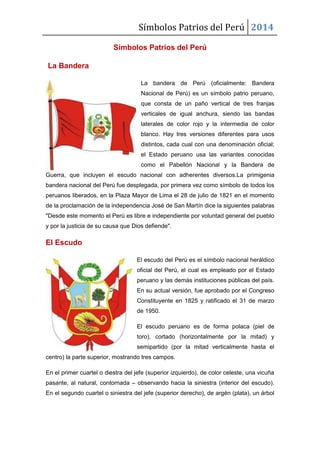 Símbolos Patrios del Perú 2014
Símbolos Patrios del Perú
La Bandera
La bandera de Perú (oficialmente: Bandera
Nacional de Perú) es un símbolo patrio peruano,
que consta de un paño vertical de tres franjas
verticales de igual anchura, siendo las bandas
laterales de color rojo y la intermedia de color
blanco. Hay tres versiones diferentes para usos
distintos, cada cual con una denominación oficial;
el Estado peruano usa las variantes conocidas
como el Pabellón Nacional y la Bandera de
Guerra, que incluyen el escudo nacional con adherentes diversos.La primigenia
bandera nacional del Perú fue desplegada, por primera vez como símbolo de todos los
peruanos liberados, en la Plaza Mayor de Lima el 28 de julio de 1821 en el momento
de la proclamación de la independencia José de San Martín dice la siguientes palabras
"Desde este momento el Perú es libre e independiente por voluntad general del pueblo
y por la justicia de su causa que Dios defiende".
El Escudo
El escudo del Perú es el símbolo nacional heráldico
oficial del Perú, el cual es empleado por el Estado
peruano y las demás instituciones públicas del país.
En su actual versión, fue aprobado por el Congreso
Constituyente en 1825 y ratificado el 31 de marzo
de 1950.
El escudo peruano es de forma polaca (piel de
toro), cortado (horizontalmente por la mitad) y
semipartido (por la mitad verticalmente hasta el
centro) la parte superior, mostrando tres campos.
En el primer cuartel o diestra del jefe (superior izquierdo), de color celeste, una vicuña
pasante, al natural, contornada – observando hacia la siniestra (interior del escudo).
En el segundo cuartel o siniestra del jefe (superior derecho), de argén (plata), un árbol
 