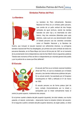 Símbolos Patrios del Perú 2014
Símbolos Patrios del Perú
La Bandera
La bandera de Perú (oficialmente: Bandera
Nacional de Perú) es un símbolo patrio peruano,
que consta de un paño vertical de tres franjas
verticales de igual anchura, siendo las bandas
laterales de color rojo y la intermedia de color
blanco. Hay tres versiones diferentes para usos
distintos, cada cual con una denominación oficial;
el Estado peruano usa las variantes conocidas
como el Pabellón Nacional y la Bandera de
Guerra, que incluyen el escudo nacional con adherentes diversos. La primigenia
bandera nacional del Perú fue desplegada, por primera vez como símbolo de todos los
peruanos liberados, en la Plaza Mayor de Lima el 28 de julio de 1821 en el momento
de la proclamación de la independencia José de San Martín dice la siguientes palabras
"Desde este momento el Perú es libre e independiente por voluntad general del pueblo
y por la justicia de su causa que Dios defiende".
El Escudo
El escudo del Perú es el símbolo nacional heráldico
oficial del Perú, el cual es empleado por el Estado
peruano y las demás instituciones públicas del país.
En su actual versión, fue aprobado por el Congreso
Constituyente en 1825 y ratificado el 31 de marzo
de 1950.
El escudo peruano es de forma polaca (piel de
toro), cortado (horizontalmente por la mitad) y
semipartido (por la mitad verticalmente hasta el
centro) la parte superior, mostrando tres campos.
En el primer cuartel o diestra del jefe (superior izquierdo), de color celeste, una vicuña
pasante, al natural, contornada – observando hacia la siniestra (interior del escudo).
En el segundo cuartel o siniestra del jefe (superior derecho), de argén (plata), un árbol
 