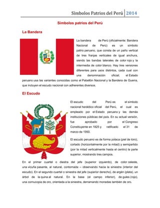 Símbolos Patrios del Perú 2014
Símbolos patrios del Perú
La Bandera
La bandera de Perú (oficialmente: Bandera
Nacional de Perú) es un símbolo
patrio peruano, que consta de un paño vertical
de tres franjas verticales de igual anchura,
siendo las bandas laterales de color rojo y la
intermedia de color blanco. Hay tres versiones
diferentes para usos distintos, cada cual con
una denominación oficial; el Estado
peruano usa las variantes conocidas como el Pabellón Nacional y la Bandera de Guerra,
que incluyen el escudo nacional con adherentes diversos.
El Escudo
El escudo del Perú es el símbolo
nacional heráldico oficial del Perú, el cual es
empleado por el Estado peruano y las demás
instituciones públicas del país. En su actual versión,
fue aprobado por el Congreso
Constituyente en 1825 y ratificado el 31 de
marzo de 1950.
El escudo peruano es de forma polaca (piel de toro),
cortado (horizontalmente por la mitad) y semipartido
(por la mitad verticalmente hasta el centro) la parte
superior, mostrando tres campos.
En el primer cuartel o diestra del jefe (superior izquierdo), de color celeste,
una vicuña pasante, al natural, contornada – observando hacia la siniestra (interior del
escudo). En el segundo cuartel o siniestra del jefe (superior derecho), de argén (plata), un
árbol de la quina al natural. En la base (el campo inferior), de gules (rojo),
una cornucopia de oro, orientada a la siniestra, derramando monedas también de oro.
 