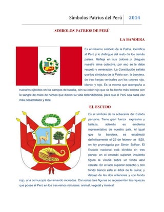 Símbolos Patrios del Perú 2014
SIMBOLOS PATRIOS DE PERÚ
LA BANDERA
Es el máximo símbolo de la Patria. Identifica
al Perú y lo distingue del resto de los demás
países. Refleja en sus colores y pliegues
nuestra alma colectiva, por eso se le debe
respeto y veneración. La Constitución señala
que los símbolos de la Patria son: la bandera,
de tres franjas verticales con los colores rojo,
blanco y rojo, Es la misma que acompaña a
nuestros ejércitos en los campos de batalla, con su color rojo que se ha hecho más intenso con
la sangre de miles de héroes que dieron su vida defendiéndola, para que el Perú sea cada vez
más desarrollado y libre.
EL ESCUDO
Es el símbolo de la soberanía del Estado
peruano. Tiene gran fuerza expresiva y
belleza, además es emblema
representativo de nuestro país. Al igual
que la bandera, se estableció
definitivamente el 25 de febrero de 1825,
en ley promulgada por Simón Bolívar. El
Escudo nacional está dividido en tres
partes: en el costado superior izquierdo
figura la vicuña sobre un fondo azul
celeste. En el lado superior derecho y con
fondo blanco está el árbol de la quina; y
debajo de las dos anteriores y con fondo
rojo, una cornucopia derramando monedas. Con estas tres figuras se representan las riquezas
que posee el Perú en los tres reinos naturales: animal, vegetal y mineral.
 