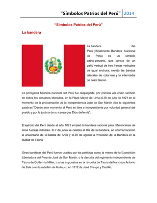 “Símbolos Patrios del Perú” 2014
“Símbolos Patrios del Perú”
La bandera
La bandera del
Perú (oficialmente: Bandera Nacional
de Perú) es un símbolo
patrio peruano, que consta de un
paño vertical de tres franjas verticales
de igual anchura, siendo las bandas
laterales de color rojo y la intermedia
de color blanco.
La primigenia bandera nacional del Perú fue desplegada, por primera vez como símbolo
de todos los peruanos liberados, en la Plaza Mayor de Lima el 28 de julio de 1821 en el
momento de la proclamación de la independencia José de San Martín dice la siguientes
palabras "Desde este momento el Perú es libre e independiente por voluntad general del
pueblo y por la justicia de su causa que Dios defiende".
El ejército del Perú desde el año 1821 empleó la bandera nacional para diferenciarse de
otras fuerzas militares. El 7 de junio se celebra el Día de la Bandera, en conmemoración
al aniversario de la Batalla de Arica y el 28 de agosto la Procesión de la Bandera en la
ciudad de Tacna.
Otras banderas del Perú fueron usadas por los patriotas como la misma de la Expedición
Libertadora del Perú de José de San Martín, o la descrita del regimiento independiente de
Tacna de Guillermo Miller, o unas supuestas en la revuelta de Tacna deFrancisco Antonio
de Zela o en la rebelión de Huánuco en 1812 de José Crespo y Castillo.
 