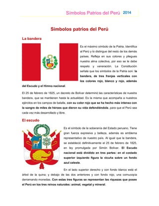 Símbolos Patrios del Perú 2014
Símbolos patrios del Perú
La bandera
Es el máximo símbolo de la Patria. Identifica
al Perú y lo distingue del resto de los demás
países. Refleja en sus colores y pliegues
nuestra alma colectiva, por eso se le debe
respeto y veneración. La Constitución
señala que los símbolos de la Patria son: la
bandera, de tres franjas verticales con
los colores rojo, blanco y rojo, además
del Escudo y el Himno nacional.
El 25 de febrero de 1825, un decreto de Bolívar determinó las características de nuestra
bandera, que se mantienen hasta la actualidad. Es la misma que acompaña a nuestros
ejércitos en los campos de batalla, con su color rojo que se ha hecho más intenso con
la sangre de miles de héroes que dieron su vida defendiéndola, para que el Perú sea
cada vez más desarrollado y libre.
El escudo
Es el símbolo de la soberanía del Estado peruano. Tiene
gran fuerza expresiva y belleza, además es emblema
representativo de nuestro país. Al igual que la bandera,
se estableció definitivamente el 25 de febrero de 1825,
en ley promulgada por Simón Bolívar. El Escudo
nacional está dividido en tres partes: en el costado
superior izquierdo figura la vicuña sobre un fondo
azul celeste.
En el lado superior derecho y con fondo blanco está el
árbol de la quina; y debajo de las dos anteriores y con fondo rojo, una cornucopia
derramando monedas. Con estas tres figuras se representan las riquezas que posee
el Perú en los tres reinos naturales: animal, vegetal y mineral.
 