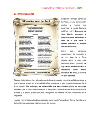 Símbolos Patrios del Perú 2014
El Himno Nacional
Emblema y símbolo sonoro de
la Patria, es una composición
poética y musical que
perenniza la gesta libertaria
del Perú (1821). Don José de
San Martín convocó a
concurso para establecer la
letra de lo que sería el
Himno Nacional o Marcha
Nacional del Perú.
Entre seis canciones
presentadas, fue escogida la
de don José de la Torre
Ugarte (letra) y don José
Bernardo Alcedo (música). La
Ley del 15 de abril de 1822 la
reconoció como Himno
Nacional del Perú, y consta
de seis estrofas.
Algunos historiadores han afirmado que la letra de nuestro himno ha sufrido cambios, y
que lo que se entona en la actualidad difiere mucho de la letra original escrita por De la
Torre Ugarte. Sin embargo, es indiscutible que este símbolo patrio es una joya
histórica, por lo tanto debe conservar la integridad y el carácter que le imprimieron sus
autores y el propio pueblo peruano, recogiendo el mensaje de los fundadores de la
República.
Nuestro Himno Nacional está considerado, junto con la “Marsellesa” (himno francés) uno
de los himnos nacionales más hermosos del mundo.
 