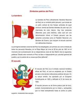Sintia Leidith Escudero Jara
SIMBOLOS PATRIOS DEL PERÚ
Símbolos patrios del Perú
La bandera
La bandera de Perú (oficialmente: Bandera Nacional
de Perú) es un símbolo patrio peruano, que consta de
un paño vertical de tres franjas verticales de igual
anchura, siendo las bandas laterales de color rojo y la
intermedia de color blanco. Hay tres versiones
diferentes para usos distintos, cada cual con una
denominación oficial; el Estado peruano usa las
variantes conocidas como el Pabellón Nacional y la
Bandera de Guerra, que incluyen el escudo nacional
con adherentes diversos.
La primigenia bandera nacional del Perú fue desplegada, por primera vez como símbolo de
todos los peruanos liberados, en la Plaza Mayor de Lima el 28 de julio de 1821 en el
momento de la proclamación de la independencia José de San Martín dice la siguientes
palabras "Desde este momento el Perú es libre e independiente por voluntad general del
pueblo y por la justicia de su causa que Dios defiende".
El escudo
El escudo del Perú es el símbolo nacional heráldico
oficial del Perú, el cual es empleado por el Estado
peruano y las demás instituciones públicas del país. En
su actual versión, fue aprobado por el Congreso
Constituyente en 1825 y ratificado el 31 de marzo de
1950.
El escudo peruano es de forma polaca (piel de toro),
cortado (horizontalmente por la mitad) y semipartido
(por la mitad verticalmente hasta el centro) la parte
superior, mostrando tres campos.
 