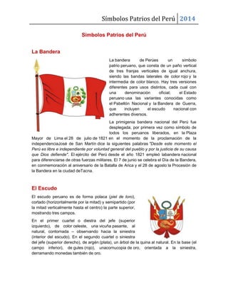 Símbolos Patrios del Perú 2014
Símbolos Patrios del Perú
La Bandera
La bandera de Perúes un símbolo
patrio peruano, que consta de un paño vertical
de tres franjas verticales de igual anchura,
siendo las bandas laterales de color rojo y la
intermedia de color blanco. Hay tres versiones
diferentes para usos distintos, cada cual con
una denominación oficial; el Estado
peruano usa las variantes conocidas como
el Pabellón Nacional y la Bandera de Guerra,
que incluyen el escudo nacional con
adherentes diversos.
La primigenia bandera nacional del Perú fue
desplegada, por primera vez como símbolo de
todos los peruanos liberados, en la Plaza
Mayor de Lima el 28 de julio de 1821 en el momento de la proclamación de la
independenciaJosé de San Martín dice la siguientes palabras "Desde este momento el
Perú es libre e independiente por voluntad general del pueblo y por la justicia de su causa
que Dios defiende". El ejército del Perú desde el año 1821 empleó labandera nacional
para diferenciarse de otras fuerzas militares. El 7 de junio se celebra el Día de la Bandera,
en conmemoración al aniversario de la Batalla de Arica y el 28 de agosto la Procesión de
la Bandera en la ciudad deTacna.
El Escudo
El escudo peruano es de forma polaca (piel de toro),
cortado (horizontalmente por la mitad) y semipartido (por
la mitad verticalmente hasta el centro) la parte superior,
mostrando tres campos.
En el primer cuartel o diestra del jefe (superior
izquierdo), de color celeste, una vicuña pasante, al
natural, contornada – observando hacia la siniestra
(interior del escudo). En el segundo cuartel o siniestra
del jefe (superior derecho), de argén (plata), un árbol de la quina al natural. En la base (el
campo inferior), de gules (rojo), unacornucopia de oro, orientada a la siniestra,
derramando monedas también de oro.
 