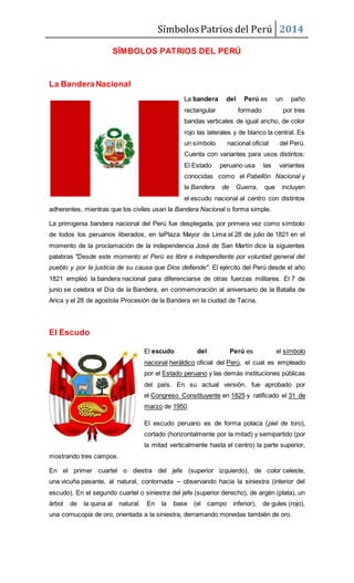 Símbolos Patrios del Perú 2014
SÍMBOLOS PATRIOS DEL PERÚ
La Bandera Nacional
La bandera del Perú es un paño
rectangular formado por tres
bandas verticales de igual ancho, de color
rojo las laterales y de blanco la central. Es
un símbolo nacional oficial del Perú.
Cuenta con variantes para usos distintos:
El Estado peruano usa las variantes
conocidas como el Pabellón Nacional y
la Bandera de Guerra, que incluyen
el escudo nacional al centro con distintos
adherentes, mientras que los civiles usan la Bandera Nacional o forma simple.
La primigenia bandera nacional del Perú fue desplegada, por primera vez como símbolo
de todos los peruanos liberados, en laPlaza Mayor de Lima el 28 de julio de 1821 en el
momento de la proclamación de la independencia José de San Martín dice la siguientes
palabras "Desde este momento el Perú es libre e independiente por voluntad general del
pueblo y por la justicia de su causa que Dios defiende". El ejército del Perú desde el año
1821 empleó la bandera nacional para diferenciarse de otras fuerzas militares. El 7 de
junio se celebra el Día de la Bandera, en conmemoración al aniversario de la Batalla de
Arica y el 28 de agostola Procesión de la Bandera en la ciudad de Tacna.
El Escudo
El escudo del Perú es el símbolo
nacional heráldico oficial del Perú, el cual es empleado
por el Estado peruano y las demás instituciones públicas
del país. En su actual versión, fue aprobado por
el Congreso Constituyente en 1825 y ratificado el 31 de
marzo de 1950.
El escudo peruano es de forma polaca (piel de toro),
cortado (horizontalmente por la mitad) y semipartido (por
la mitad verticalmente hasta el centro) la parte superior,
mostrando tres campos.
En el primer cuartel o diestra del jefe (superior izquierdo), de color celeste,
una vicuña pasante, al natural, contornada – observando hacia la siniestra (interior del
escudo). En el segundo cuartel o siniestra del jefe (superior derecho), de argén (plata), un
árbol de la quina al natural. En la base (el campo inferior), de gules (rojo),
una cornucopia de oro, orientada a la siniestra, derramando monedas también de oro.
 