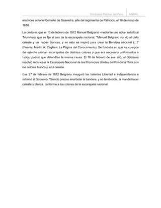 Símbolos Patrios del Perú ANUAL
entonces coronel Cornelio de Saavedra, jefe del regimiento de Patricios, el 19 de mayo de
1810.
Lo cierto es que el 13 de febrero de 1812 Manuel Belgrano -mediante una nota- solicitó al
Triunvirato que se fije el uso de la escarapela nacional. "Manuel Belgrano no vio el cielo
celeste y las nubes blancas, y en esto se inspiró para crear la Bandera nacional (...)"
(Fuente: Martín A. Cagliani: La Página del Conocimiento). Se fundaba en que los cuerpos
del ejército usaban escarapelas de distintos colores y que era necesario uniformarlos a
todos, puesto que defendían la misma causa. El 18 de febrero de ese año, el Gobierno
resolvió reconocer la Escarapela Nacional de las Provincias Unidas del Río de la Plata con
los colores blanco y azul celeste.
Ese 27 de febrero de 1812 Belgrano inauguró las baterías Libertad e Independencia e
informó al Gobierno: "Siendo preciso enarbolar la bandera, y no teniéndola, la mandé hacer
celeste y blanca, conforme a los colores de la escarapela nacional.
 
