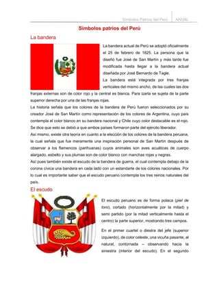 Símbolos Patrios del Perú ANUAL
Símbolos patrios del Perú
La bandera
La bandera actual de Perú se adoptó oficialmente
el 25 de febrero de 1825. La persona que la
diseñó fue José de San Martín y más tarde fue
modificada hasta llegar a la bandera actual
diseñada por José Bernardo de Tagle.
La bandera está integrada por tres franjas
verticales del mismo ancho, de las cuales las dos
franjas externas son de color rojo y la central es blanca. Para izarla se sujeta de la parte
superior derecha por una de las franjas rojas.
La historia señala que los colores de la bandera de Perú fueron seleccionados por su
creador José de San Martín como representación de los colores de Argentina, cuyo país
contempla el color blanco en su bandera nacional y Chile cuyo color destacable es el rojo.
Se dice que esto se debió a que ambos países formaron parte del ejército liberador.
Así mismo, existe otra teoría en cuanto a la elección de los colores de la bandera peruana,
la cual señala que fue meramente una inspiración personal de San Martín después de
observar a los flamencos (parihuanas) cuyos animales son aves acuáticas de cuerpo
alargado, esbelto y sus plumas son de color blanco con manchas rojas y negras.
Así pues también existe el escudo de la bandera de guerra, el cual contempla debajo de la
corona cívica una bandera en cada lado con un estandarte de los colores nacionales. Por
lo cual es importante saber que el escudo peruano contempla los tres reinos naturales del
país.
El escudo
El escudo peruano es de forma polaca (piel de
toro), cortado (horizontalmente por la mitad) y
semi partido (por la mitad verticalmente hasta el
centro) la parte superior, mostrando tres campos.
En el primer cuartel o diestra del jefe (superior
izquierdo), de color celeste, una vicuña pasante, al
natural, contornada – observando hacia la
siniestra (interior del escudo). En el segundo
 