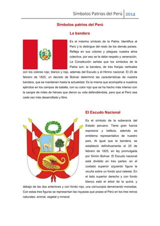 Símbolos Patrios del Perú 2014
Símbolos patrios del Perú
La bandera
Es el máximo símbolo de la Patria. Identifica al
Perú y lo distingue del resto de los demás países.
Refleja en sus colores y pliegues nuestra alma
colectiva, por eso se le debe respeto y veneración.
La Constitución señala que los símbolos de la
Patria son: la bandera, de tres franjas verticales
con los colores rojo, blanco y rojo, además del Escudo y el Himno nacional. El 25 de
febrero de 1825, un decreto de Bolívar determinó las características de nuestra
bandera, que se mantienen hasta la actualidad. Es la misma que acompaña a nuestros
ejércitos en los campos de batalla, con su color rojo que se ha hecho más intenso con
la sangre de miles de héroes que dieron su vida defendiéndola, para que el Perú sea
cada vez más desarrollado y libre.
El Escudo Nacional
Es el símbolo de la soberanía del
Estado peruano. Tiene gran fuerza
expresiva y belleza, además es
emblema representativo de nuestro
país. Al igual que la bandera, se
estableció definitivamente el 25 de
febrero de 1825, en ley promulgada
por Simón Bolívar. El Escudo nacional
está dividido en tres partes: en el
costado superior izquierdo figura la
vicuña sobre un fondo azul celeste. En
el lado superior derecho y con fondo
blanco está el árbol de la quina; y
debajo de las dos anteriores y con fondo rojo, una cornucopia derramando monedas.
Con estas tres figuras se representan las riquezas que posee el Perú en los tres reinos
naturales: animal, vegetal y mineral.
 