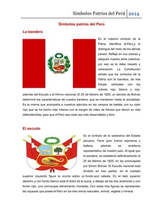 Símbolos Patrios del Perú 2014
Símbolos patrios del Perú
La bandera
Es el máximo símbolo de la
Patria. Identifica al Perú y lo
distingue del resto de los demás
países. Refleja en sus colores y
pliegues nuestra alma colectiva,
por eso se le debe respeto y
veneración. La Constitución
señala que los símbolos de la
Patria son: la bandera, de tres
franjas verticales con los
colores rojo, blanco y rojo,
además del Escudo y el Himno nacional. El 25 de febrero de 1825, un decreto de Bolívar
determinó las características de nuestra bandera, que se mantienen hasta la actualidad.
Es la misma que acompaña a nuestros ejércitos en los campos de batalla, con su color
rojo que se ha hecho más intenso con la sangre de miles de héroes que dieron su vida
defendiéndola, para que el Perú sea cada vez más desarrollado y libre.
El escudo
Es el símbolo de la soberanía del Estado
peruano. Tiene gran fuerza expresiva y
belleza, además es emblema
representativo de nuestro país. Al igual que
la bandera, se estableció definitivamente el
25 de febrero de 1825, en ley promulgada
por Simón Bolívar. El Escudo nacional está
dividido en tres partes: en el costado
superior izquierdo figura la vicuña sobre un fondo azul celeste. En el lado superior
derecho y con fondo blanco está el árbol de la quina; y debajo de las dos anteriores y con
fondo rojo, una cornucopia derramando monedas. Con estas tres figuras se representan
las riquezas que posee el Perú en los tres reinos naturales: animal, vegetal y mineral.
 