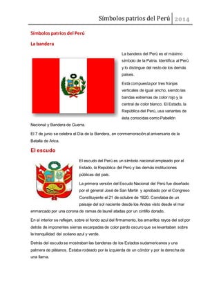 Símbolos patrios del Perú
Símbolos patrios del Perú
La bandera
La bandera del Perú es el máximo
símbolo de la Patria. Identifica al Perú
y lo distingue del resto de los demás
países.
Está compuesta por tres franjas
verticales de igual ancho, siendo las
bandas extremas de color rojo y la
central de color blanco. El Estado, la
República del Perú, usa variantes de
ésta conocidas como Pabellón
Nacional y Bandera de Guerra.
El 7 de junio se celebra el Día de la Bandera, en conmemoración al aniversario de la
Batalla de Arica.
El escudo
El escudo del Perú es un símbolo nacional empleado por el
Estado, la República del Perú y las demás instituciones
públicas del país.
La primera versión del Escudo Nacional del Perú fue diseñado
por el general José de San Martín y aprobado por el Congreso
Constituyente el 21 de octubre de 1820. Constaba de un
paisaje del sol naciente desde los Andes visto desde el mar
enmarcado por una corona de ramas de laurel atadas por un cintillo dorado.
En el interior se reflejan, sobre el fondo azul del firmamento, los amarillos rayos del sol por
detrás de imponentes sierras escarpadas de color pardo oscuro que se levantaban sobre
la tranquilidad del océano azul y verde.
Detrás del escudo se mostraban las banderas de los Estados sudamericanos y una
palmera de plátanos. Estaba rodeado por la izquierda de un cóndor y por la derecha de
una llama.
 