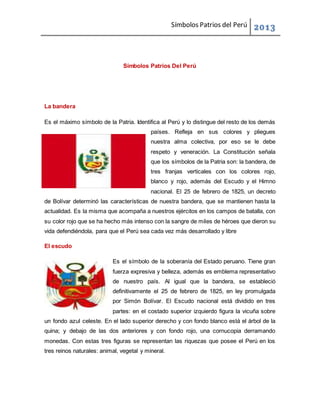 Símbolos Patrios del Perú 2013
Símbolos Patrios Del Perú
La bandera
Es el máximo símbolo de la Patria. Identifica al Perú y lo distingue del resto de los demás
países. Refleja en sus colores y pliegues
nuestra alma colectiva, por eso se le debe
respeto y veneración. La Constitución señala
que los símbolos de la Patria son: la bandera, de
tres franjas verticales con los colores rojo,
blanco y rojo, además del Escudo y el Himno
nacional. El 25 de febrero de 1825, un decreto
de Bolívar determinó las características de nuestra bandera, que se mantienen hasta la
actualidad. Es la misma que acompaña a nuestros ejércitos en los campos de batalla, con
su color rojo que se ha hecho más intenso con la sangre de miles de héroes que dieron su
vida defendiéndola, para que el Perú sea cada vez más desarrollado y libre
El escudo
Es el símbolo de la soberanía del Estado peruano. Tiene gran
fuerza expresiva y belleza, además es emblema representativo
de nuestro país. Al igual que la bandera, se estableció
definitivamente el 25 de febrero de 1825, en ley promulgada
por Simón Bolívar. El Escudo nacional está dividido en tres
partes: en el costado superior izquierdo figura la vicuña sobre
un fondo azul celeste. En el lado superior derecho y con fondo blanco está el árbol de la
quina; y debajo de las dos anteriores y con fondo rojo, una cornucopia derramando
monedas. Con estas tres figuras se representan las riquezas que posee el Perú en los
tres reinos naturales: animal, vegetal y mineral.
 
