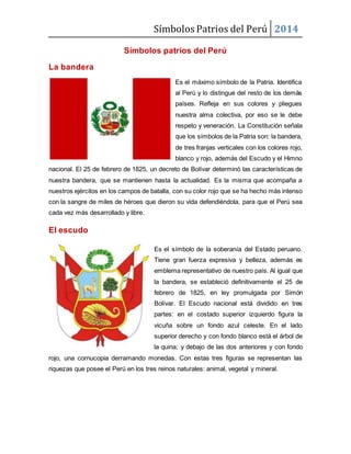 Símbolos Patrios del Perú 2014
Símbolos patrios del Perú
La bandera
Es el máximo símbolo de la Patria. Identifica
al Perú y lo distingue del resto de los demás
países. Refleja en sus colores y pliegues
nuestra alma colectiva, por eso se le debe
respeto y veneración. La Constitución señala
que los símbolos de la Patria son: la bandera,
de tres franjas verticales con los colores rojo,
blanco y rojo, además del Escudo y el Himno
nacional. El 25 de febrero de 1825, un decreto de Bolívar determinó las características de
nuestra bandera, que se mantienen hasta la actualidad. Es la misma que acompaña a
nuestros ejércitos en los campos de batalla, con su color rojo que se ha hecho más intenso
con la sangre de miles de héroes que dieron su vida defendiéndola, para que el Perú sea
cada vez más desarrollado y libre.
El escudo
Es el símbolo de la soberanía del Estado peruano.
Tiene gran fuerza expresiva y belleza, además es
emblema representativo de nuestro país. Al igual que
la bandera, se estableció definitivamente el 25 de
febrero de 1825, en ley promulgada por Simón
Bolívar. El Escudo nacional está dividido en tres
partes: en el costado superior izquierdo figura la
vicuña sobre un fondo azul celeste. En el lado
superior derecho y con fondo blanco está el árbol de
la quina; y debajo de las dos anteriores y con fondo
rojo, una cornucopia derramando monedas. Con estas tres figuras se representan las
riquezas que posee el Perú en los tres reinos naturales: animal, vegetal y mineral.
 