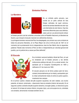 “Símbolos Patrios del Perú”
Símbolos Patrios
La Bandera
Es un símbolo patrio peruano, que
consta de un paño vertical de tres
franjas verticales de igual anchura,
siendo las bandas laterales de color rojo
y la intermedia de color blanco. Hay tres
versiones diferentes para usos distintos,
cada cual con una denominación oficial;
el Estado peruano usa las variantes conocidas como el Pabellón Nacional y la Bandera de
Guerra, que incluyen el escudo nacional con adherentes diversos.
La primigenia bandera nacional del Perú fue desplegada, por primera vez como símbolo de
todos los peruanos liberados, en la Plaza Mayor de Lima el 28 de julio de 1821 en el
momento de la proclamación de la independencia José de San Martín dice la siguientes
palabras "Desde este momento el Perú es libre e independiente por voluntad general del
pueblo y por la justicia de su causa que Dios defiende".
El Escudo
Es el símbolo nacional heráldico oficial del Perú, el cual
es empleado por el Estado peruano y las demás
instituciones públicas del país. En su actual versión, fue
aprobado por el Congreso Constituyente en 1825 y
ratificado el 31 de marzo de 1950.
El escudo peruano es de forma polaca (piel de toro),
cortado (horizontalmente por la mitad) y semipartido (por
la mitad verticalmente hasta el centro) la parte superior,
mostrando tres campos.
En el primer cuartel o diestra del jefe (superior izquierdo), de color celeste, una vicuña
pasante, al natural, contornada – observando hacia la siniestra (interior del escudo). En el
segundo cuartel o siniestra del jefe (superior derecho), de argén (plata), un árbol de la quina
al natural. En la base (el campo inferior), de gules (rojo), una cornucopia de oro, orientada
a la siniestra, derramando monedas también de oro.
 