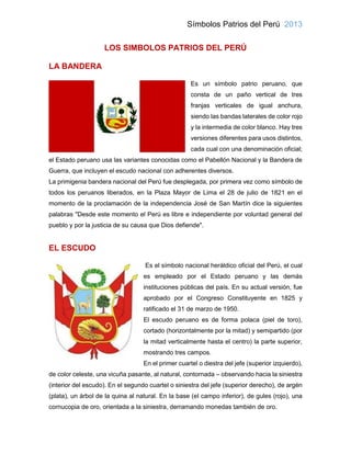Símbolos Patrios del Perú 2013
LOS SIMBOLOS PATRIOS DEL PERÚ
LA BANDERA
Es un símbolo patrio peruano, que
consta de un paño vertical de tres
franjas verticales de igual anchura,
siendo las bandas laterales de color rojo
y la intermedia de color blanco. Hay tres
versiones diferentes para usos distintos,
cada cual con una denominación oficial;
el Estado peruano usa las variantes conocidas como el Pabellón Nacional y la Bandera de
Guerra, que incluyen el escudo nacional con adherentes diversos.
La primigenia bandera nacional del Perú fue desplegada, por primera vez como símbolo de
todos los peruanos liberados, en la Plaza Mayor de Lima el 28 de julio de 1821 en el
momento de la proclamación de la independencia José de San Martín dice la siguientes
palabras "Desde este momento el Perú es libre e independiente por voluntad general del
pueblo y por la justicia de su causa que Dios defiende".
EL ESCUDO
Es el símbolo nacional heráldico oficial del Perú, el cual
es empleado por el Estado peruano y las demás
instituciones públicas del país. En su actual versión, fue
aprobado por el Congreso Constituyente en 1825 y
ratificado el 31 de marzo de 1950.
El escudo peruano es de forma polaca (piel de toro),
cortado (horizontalmente por la mitad) y semipartido (por
la mitad verticalmente hasta el centro) la parte superior,
mostrando tres campos.
En el primer cuartel o diestra del jefe (superior izquierdo),
de color celeste, una vicuña pasante, al natural, contornada – observando hacia la siniestra
(interior del escudo). En el segundo cuartel o siniestra del jefe (superior derecho), de argén
(plata), un árbol de la quina al natural. En la base (el campo inferior), de gules (rojo), una
cornucopia de oro, orientada a la siniestra, derramando monedas también de oro.
 
