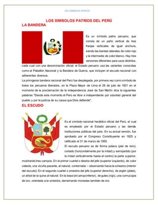 LOS SIMBOLOS PATRIOS 
LOS SIMBOLOS PATRIOS DEL PERÚ 
LA BANDERA 
Es un símbolo patrio peruano, que 
consta de un paño vertical de tres 
franjas verticales de igual anchura, 
siendo las bandas laterales de color rojo 
y la intermedia de color blanco. Hay tres 
versiones diferentes para usos distintos, 
cada cual con una denominación oficial; el Estado peruano usa las variantes conocidas 
como el Pabellón Nacional y la Bandera de Guerra, que incluyen el escudo nacional con 
adherentes diversos. 
La primigenia bandera nacional del Perú fue desplegada, por primera vez como símbolo de 
todos los peruanos liberados, en la Plaza Mayor de Lima el 28 de julio de 1821 en el 
momento de la proclamación de la independencia José de San Martín dice la siguientes 
palabras "Desde este momento el Perú es libre e independiente por voluntad general del 
pueblo y por la justicia de su causa que Dios defiende". 
EL ESCUDO 
Es el símbolo nacional heráldico oficial del Perú, el cual 
es empleado por el Estado peruano y las demás 
instituciones públicas del país. En su actual versión, fue 
aprobado por el Congreso Constituyente en 1825 y 
ratificado el 31 de marzo de 1950. 
El escudo peruano es de forma polaca (piel de toro), 
cortado (horizontalmente por la mitad) y semipartido (por 
la mitad verticalmente hasta el centro) la parte superior, 
mostrando tres campos. En el primer cuartel o diestra del jefe (superior izquierdo), de color 
celeste, una vicuña pasante, al natural, contornada – observando hacia la siniestra (interior 
del escudo). En el segundo cuartel o siniestra del jefe (superior derecho), de argén (plata), 
un árbol de la quina al natural. En la base (el campo inferior), de gules (rojo), una cornucopia 
de oro, orientada a la siniestra, derramando monedas también de oro. 
 