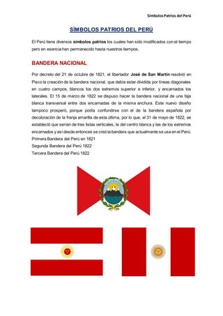 SímbolosPatrios del Perú
SÍMBOLOS PATRIOS DEL PERÚ
El Perú tiene diversos símbolos patrios los cuales han sido modificados con el tiempo
pero en esencia han permanecido hasta nuestros tiempos.
BANDERA NACIONAL
Por decreto del 21 de octubre de 1821, el libertador José de San Martín resolvió en
Pisco la creación de la bandera nacional, que debía estar dividida por líneas diagonales
en cuatro campos, blancos los dos extremos superior e inferior, y encarnados los
laterales. El 15 de marzo de 1822 se dispuso hacer la bandera nacional de una faja
blanca transversal entre dos encarnadas de la misma anchura. Este nuevo diseño
tampoco prosperó, porque podía confundirse con el de la bandera española por
decoloración de la franja amarilla de esta última, por lo que, el 31 de mayo de 1822, se
estableció que serían de tres listas verticales, la del centro blanca y las de los extremos
encarnados y así desde entonces se creó la bandera que actualmente se usa en el Perú.
Primera Bandera del Perú en 1821
Segunda Bandera del Perú 1822
Tercera Bandera del Perú 1822
 