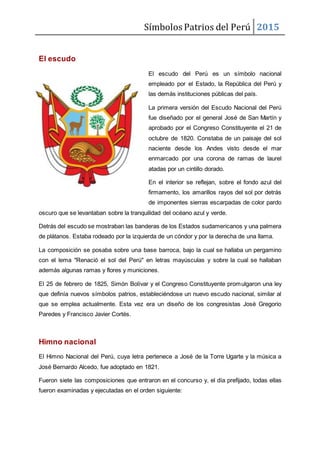 Símbolos Patrios del Perú 2015
El escudo
El escudo del Perú es un símbolo nacional
empleado por el Estado, la República del Perú y
las demás instituciones públicas del país.
La primera versión del Escudo Nacional del Perú
fue diseñado por el general José de San Martín y
aprobado por el Congreso Constituyente el 21 de
octubre de 1820. Constaba de un paisaje del sol
naciente desde los Andes visto desde el mar
enmarcado por una corona de ramas de laurel
atadas por un cintillo dorado.
En el interior se reflejan, sobre el fondo azul del
firmamento, los amarillos rayos del sol por detrás
de imponentes sierras escarpadas de color pardo
oscuro que se levantaban sobre la tranquilidad del océano azul y verde.
Detrás del escudo se mostraban las banderas de los Estados sudamericanos y una palmera
de plátanos. Estaba rodeado por la izquierda de un cóndor y por la derecha de una llama.
La composición se posaba sobre una base barroca, bajo la cual se hallaba un pergamino
con el lema "Renació el sol del Perú" en letras mayúsculas y sobre la cual se hallaban
además algunas ramas y flores y municiones.
El 25 de febrero de 1825, Simón Bolívar y el Congreso Constituyente promulgaron una ley
que definía nuevos símbolos patrios, estableciéndose un nuevo escudo nacional, similar al
que se emplea actualmente. Esta vez era un diseño de los congresistas José Gregorio
Paredes y Francisco Javier Cortés.
Himno nacional
El Himno Nacional del Perú, cuya letra pertenece a José de la Torre Ugarte y la música a
José Bernardo Alcedo, fue adoptado en 1821.
Fueron siete las composiciones que entraron en el concurso y, el día prefijado, todas ellas
fueron examinadas y ejecutadas en el orden siguiente:
 
