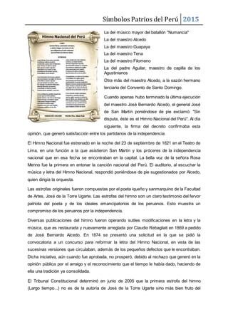 Símbolos Patrios del Perú 2015
La del músico mayor del batallón "Numancia"
La del maestro Alcedo
La del maestro Guapaya
La del maestro Tena
La del maestro Filomeno
La del padre Aguilar, maestro de capilla de los
Agustinianos
Otra más del maestro Alcedo, a la sazón hermano
terciario del Convento de Santo Domingo.
Cuando apenas hubo terminado la última ejecución
del maestro José Bernardo Alcedo, el general José
de San Martín poniéndose de pie exclamó: "Sin
disputa, éste es el Himno Nacional del Perú". Al día
siguiente, la firma del decreto confirmaba esta
opinión, que generó satisfacción entre los partidarios de la independencia.
El Himno Nacional fue estrenado en la noche del 23 de septiembre de 1821 en el Teatro de
Lima, en una función a la que asistieron San Martín y los próceres de la independencia
nacional que en esa fecha se encontraban en la capital. La bella voz de la señora Rosa
Merino fue la primera en entonar la canción nacional del Perú. El auditorio, al escuchar la
música y letra del Himno Nacional, respondió poniéndose de pie sugestionados por Alcedo,
quien dirigía la orquesta.
Las estrofas originales fueron compuestas por el poeta iqueño y sanmarquino de la Facultad
de Artes, José de la Torre Ugarte. Las estrofas del himno son un claro testimonio del fervor
patriota del poeta y de los ideales emancipatorios de los peruanos. Esto muestra un
compromiso de los peruanos por la independencia.
Diversas publicaciones del himno fueron operando sutiles modificaciones en la letra y la
música, que es restaurada y nuevamente arreglada por Claudio Rebagliati en 1869 a pedido
de José Bernardo Alcedo. En 1874 se presentó una solicitud en la que se pidió la
convocatoria a un concurso para reformar la letra del Himno Nacional, en vista de las
sucesivas versiones que circulaban, además de los pequeños defectos que le encontraban.
Dicha iniciativa, aún cuando fue aprobada, no prosperó, debido al rechazo que generó en la
opinión pública por el arraigo y el reconocimiento que el tiempo le había dado, haciendo de
ella una tradición ya consolidada.
El Tribunal Constitucional determinó en junio de 2005 que la primera estrofa del himno
(Largo tiempo...) no es de la autoría de José de la Torre Ugarte sino más bien fruto del
 